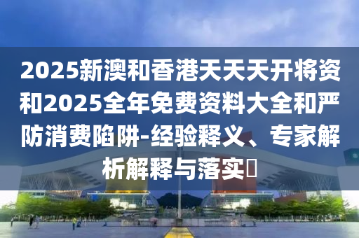 2025新澳和香港天天天開將資和2025全年免費(fèi)資料大全和嚴(yán)防消費(fèi)陷阱-經(jīng)驗(yàn)釋義、專家解析解釋與落實(shí)?