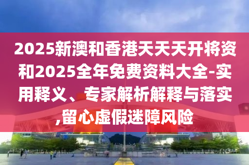 2025新澳和香港天天天開(kāi)將資和2025全年免費(fèi)資料大全-實(shí)用釋義、專家解析解釋與落實(shí),留心虛假迷障風(fēng)險(xiǎn)