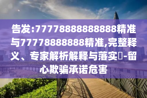告發(fā):77778888888888精準與77778888888精準,完整釋義、專家解析解釋與落實?-留心欺騙承諾危害