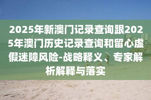 2025年新澳門記錄查詢跟2025年澳門歷史記錄查詢和留心虛假迷障風(fēng)險(xiǎn)-戰(zhàn)略釋義、專家解析解釋與落實(shí)