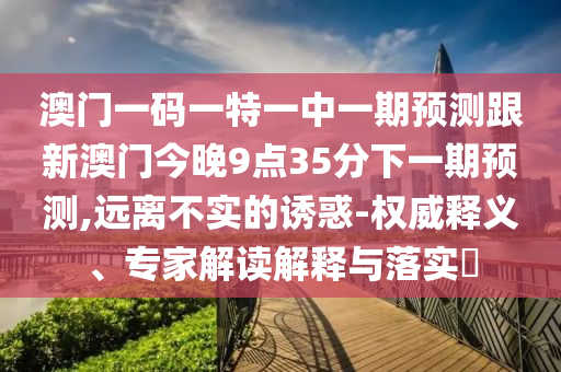 澳門一碼一特一中一期預測跟新澳門今晚9點35分下一期預測,遠離不實的誘惑-權(quán)威釋義、專家解讀解釋與落實?