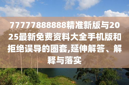 77777888888精準新版與2025最新免費資料大全手機版和拒絕誤導的圈套,延伸解答、解釋與落實
