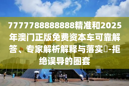 7777788888888精準和2025年澳門正版免費資本車可靠解答、專家解析解釋與落實?-拒絕誤導(dǎo)的圈套