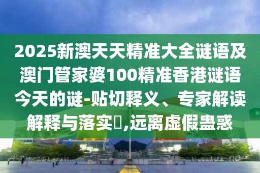 2025新澳天天精準(zhǔn)大全謎語及澳門管家婆100精準(zhǔn)香港謎語今天的謎-貼切釋義、專家解讀解釋與落實(shí)?,遠(yuǎn)離虛假蠱惑