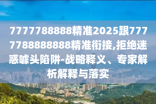 7777788888精準2025跟7777788888888精準銜接,拒絕迷惑噱頭陷阱-戰(zhàn)略釋義、專家解析解釋與落實