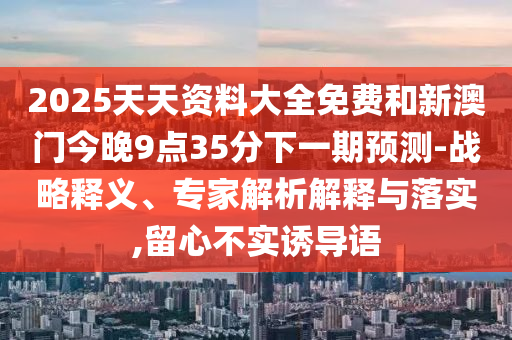 2025天天資料大全免費(fèi)和新澳門今晚9點(diǎn)35分下一期預(yù)測-戰(zhàn)略釋義、專家解析解釋與落實(shí),留心不實(shí)誘導(dǎo)語