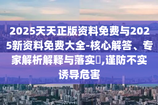 2025天天正版資料免費與2025新資料免費大全-核心解答、專家解析解釋與落實?,謹防不實誘導(dǎo)危害