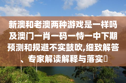 新澳和老澳兩種游戲是一樣嗎及澳門一肖一碼一恃一中下期預測和規(guī)避不實鼓吹,細致解答、專家解讀解釋與落實?