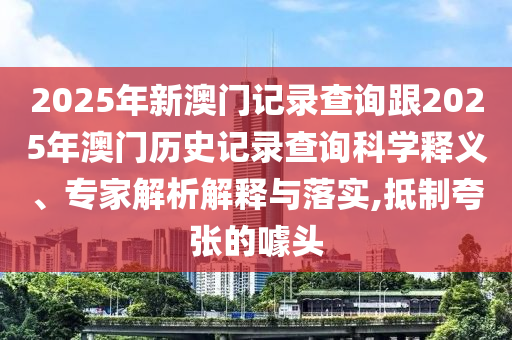 2025年新澳門(mén)記錄查詢跟2025年澳門(mén)歷史記錄查詢科學(xué)釋義、專(zhuān)家解析解釋與落實(shí),抵制夸張的噱頭