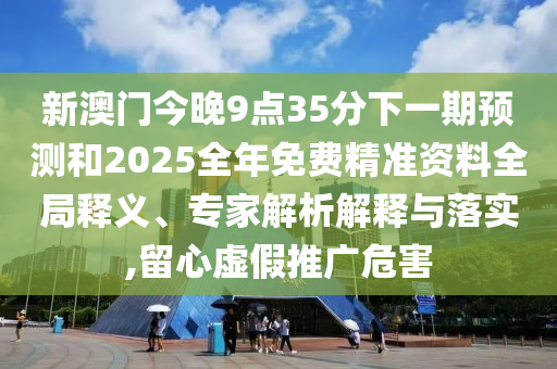 新澳門(mén)今晚9點(diǎn)35分下一期預(yù)測(cè)和2025全年免費(fèi)精準(zhǔn)資料全局釋義、專家解析解釋與落實(shí),留心虛假推廣危害