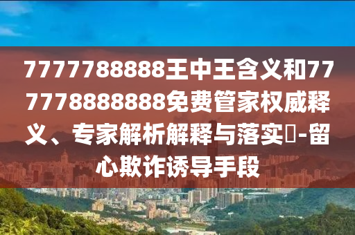 7777788888王中王含義和777778888888免費(fèi)管家權(quán)威釋義、專家解析解釋與落實(shí)?-留心欺詐誘導(dǎo)手段