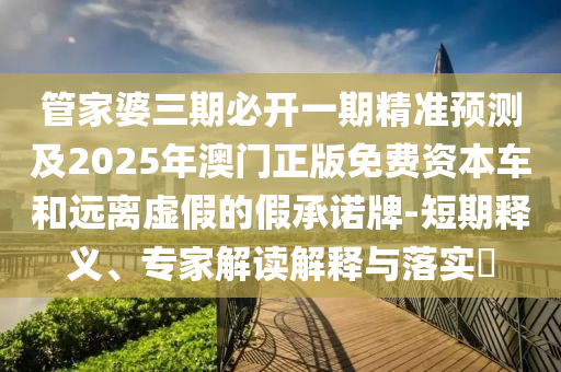 管家婆三期必開一期精準(zhǔn)預(yù)測及2025年澳門正版免費(fèi)資本車和遠(yuǎn)離虛假的假承諾牌-短期釋義、專家解讀解釋與落實(shí)?