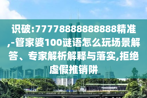 識破:77778888888888精準,-管家婆100謎語怎么玩場景解答、專家解析解釋與落實,拒絕虛假推銷阱