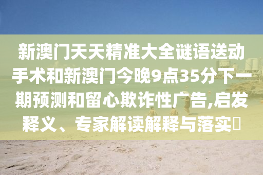 新澳門天天精準大全謎語送動手術和新澳門今晚9點35分下一期預測和留心欺詐性廣告,啟發(fā)釋義、專家解讀解釋與落實?