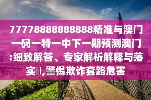 77778888888888精準(zhǔn)與澳門一碼一特一中下一期預(yù)測澳門:細(xì)致解答、專家解析解釋與落實(shí)?,警惕欺詐套路危害
