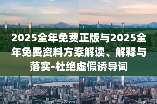 2025全年免費(fèi)正版與2025全年免費(fèi)資料方案解讀、解釋與落實(shí)-杜絕虛假誘導(dǎo)詞