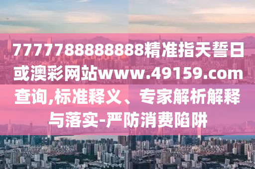 7777788888888精準指天誓日或澳彩網(wǎng)站www.49159.соm查詢,標準釋義、專家解析解釋與落實-嚴防消費陷阱