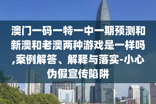 澳門一碼一特一中一期預測和新澳和老澳兩種游戲是一樣嗎,案例解答、解釋與落實-小心偽假宣傳陷阱