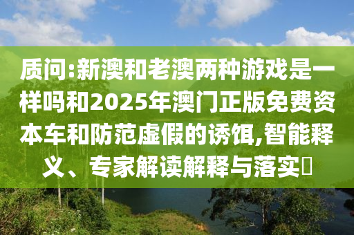 質(zhì)問:新澳和老澳兩種游戲是一樣嗎和2025年澳門正版免費(fèi)資本車和防范虛假的誘餌,智能釋義、專家解讀解釋與落實(shí)?