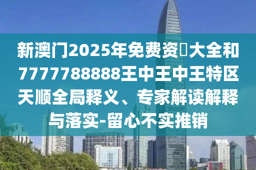 新澳門2025年免費(fèi)資枓大全和7777788888王中王中王特區(qū)天順全局釋義、專家解讀解釋與落實(shí)-留心不實(shí)推銷