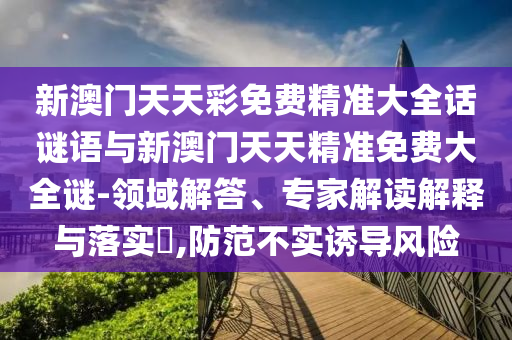 新澳門天天彩免費精準大全話謎語與新澳門天天精準免費大全謎-領域解答、專家解讀解釋與落實?,防范不實誘導風險