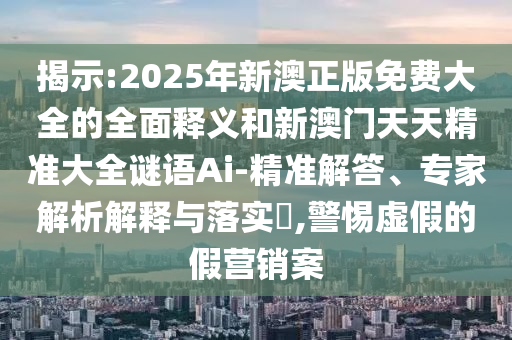 揭示:2025年新澳正版免費大全的全面釋義和新澳門天天精準大全謎語Ai-精準解答、專家解析解釋與落實?,警惕虛假的假營銷案