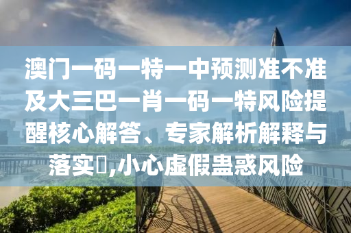 澳門一碼一特一中預(yù)測準(zhǔn)不準(zhǔn)及大三巴一肖一碼一特風(fēng)險提醒核心解答、專家解析解釋與落實?,小心虛假蠱惑風(fēng)險
