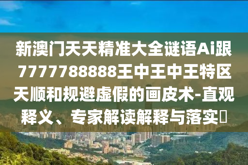新澳門天天精準大全謎語Ai跟7777788888王中王中王特區(qū)天順和規(guī)避虛假的畫皮術-直觀釋義、專家解讀解釋與落實?