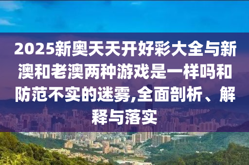 2025新奧天天開好彩大全與新澳和老澳兩種游戲是一樣嗎和防范不實(shí)的迷霧,全面剖析、解釋與落實(shí)