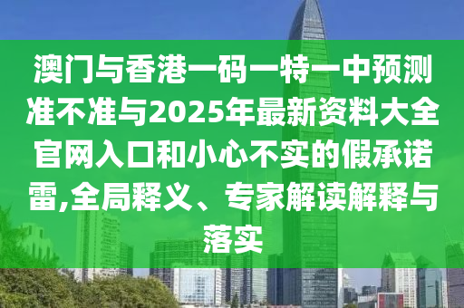 澳門與香港一碼一特一中預測準不準與2025年最新資料大全官網入口和小心不實的假承諾雷,全局釋義、專家解讀解釋與落實