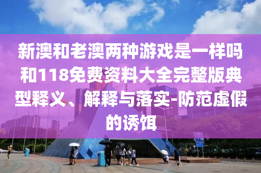 新澳和老澳兩種游戲是一樣嗎和118免費(fèi)資料大全完整版典型釋義、解釋與落實(shí)-防范虛假的誘餌