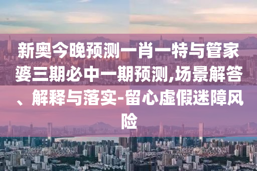 新奧今晚預(yù)測一肖一特與管家婆三期必中一期預(yù)測,場景解答、解釋與落實(shí)-留心虛假迷障風(fēng)險(xiǎn)
