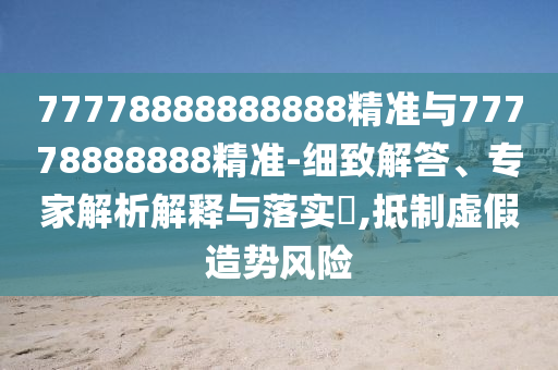 77778888888888精準與77778888888精準-細致解答、專家解析解釋與落實?,抵制虛假造勢風險