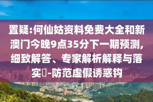 置疑:何仙姑資料免費(fèi)大全和新澳門今晚9點(diǎn)35分下一期預(yù)測,細(xì)致解答、專家解析解釋與落實(shí)?-防范虛假誘惑鉤
