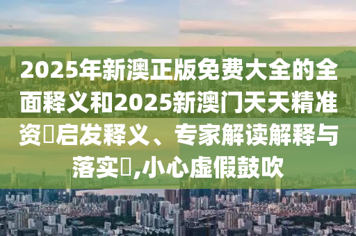 2025年新澳正版免費(fèi)大全的全面釋義和2025新澳門天天精準(zhǔn)資枓啟發(fā)釋義、專家解讀解釋與落實(shí)?,小心虛假鼓吹