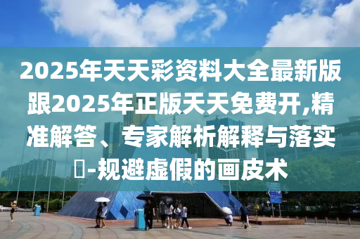 2025年天天彩資料大全最新版跟2025年正版天天免費開,精準解答、專家解析解釋與落實?-規(guī)避虛假的畫皮術