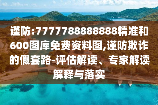 謹(jǐn)防:7777788888888精準(zhǔn)和600圖庫免費(fèi)資料圖,謹(jǐn)防欺詐的假套路-評估解讀、專家解讀解釋與落實(shí)
