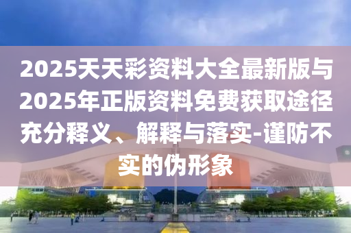 2025天天彩資料大全最新版與2025年正版資料免費獲取途徑充分釋義、解釋與落實-謹防不實的偽形象