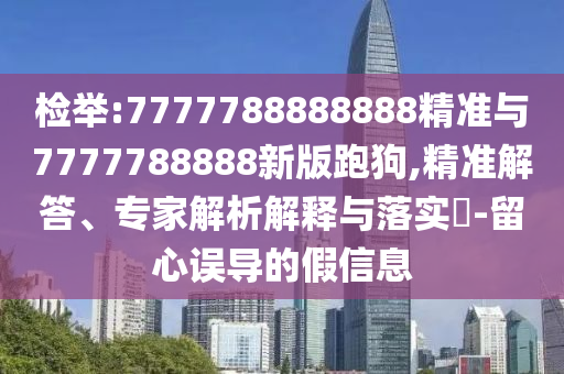 檢舉:7777788888888精準(zhǔn)與7777788888新版跑狗,精準(zhǔn)解答、專家解析解釋與落實?-留心誤導(dǎo)的假信息