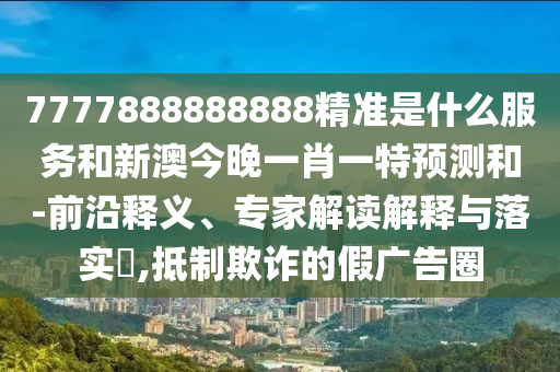 7777888888888精準是什么服務和新澳今晚一肖一特預測和-前沿釋義、專家解讀解釋與落實?,抵制欺詐的假廣告圈