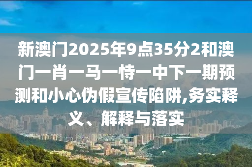 新澳門2025年9點35分2和澳門一肖一馬一恃一中下一期預(yù)測和小心偽假宣傳陷阱,務(wù)實釋義、解釋與落實