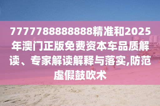 7777788888888精準(zhǔn)和2025年澳門正版免費(fèi)資本車品質(zhì)解讀、專家解讀解釋與落實(shí),防范虛假鼓吹術(shù)