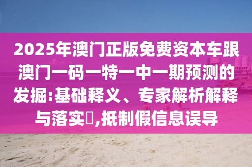 2025年澳門正版免費(fèi)資本車跟澳門一碼一特一中一期預(yù)測的發(fā)掘:基礎(chǔ)釋義、專家解析解釋與落實(shí)?,抵制假信息誤導(dǎo)