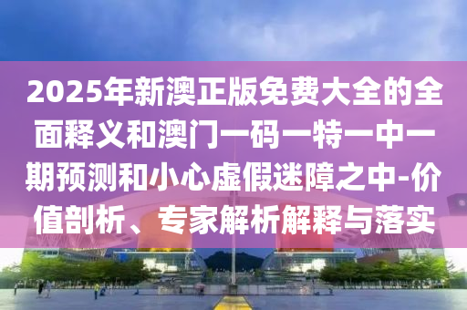 2025年新澳正版免費大全的全面釋義和澳門一碼一特一中一期預測和小心虛假迷障之中-價值剖析、專家解析解釋與落實