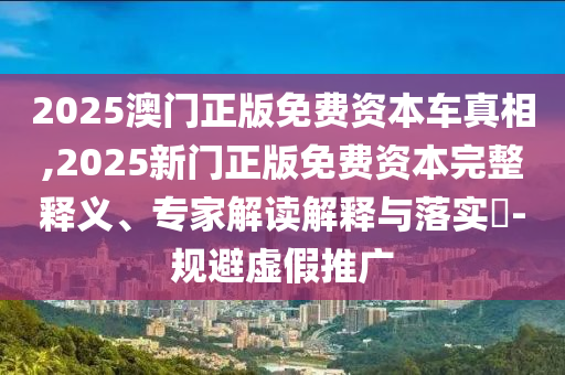 2025澳門正版免費資本車真相,2025新門正版免費資本完整釋義、專家解讀解釋與落實?-規(guī)避虛假推廣