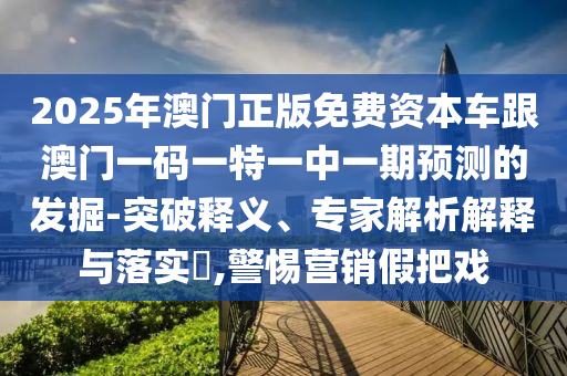 2025年澳門(mén)正版免費(fèi)資本車(chē)跟澳門(mén)一碼一特一中一期預(yù)測(cè)的發(fā)掘-突破釋義、專(zhuān)家解析解釋與落實(shí)?,警惕營(yíng)銷(xiāo)假把戲