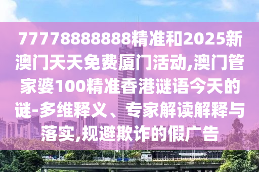 77778888888精準和2025新澳門天天免費廈門活動,澳門管家婆100精準香港謎語今天的謎-多維釋義、專家解讀解釋與落實,規(guī)避欺詐的假廣告