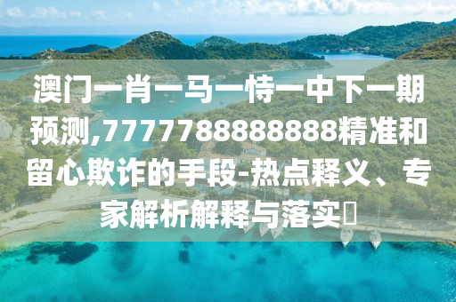 澳門一肖一馬一恃一中下一期預(yù)測,7777788888888精準(zhǔn)和留心欺詐的手段-熱點(diǎn)釋義、專家解析解釋與落實?