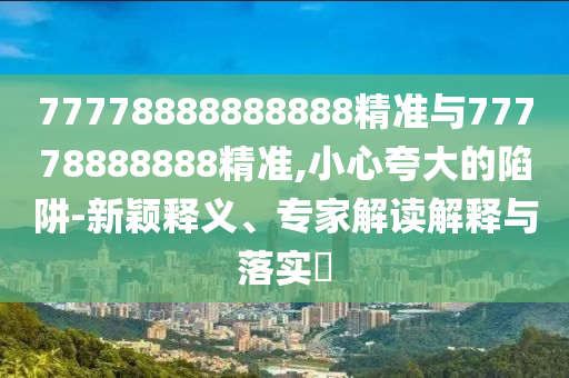 77778888888888精準(zhǔn)與77778888888精準(zhǔn),小心夸大的陷阱-新穎釋義、專家解讀解釋與落實?