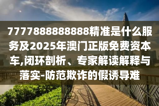 7777888888888精準(zhǔn)是什么服務(wù)及2025年澳門正版免費資本車,閉環(huán)剖析、專家解讀解釋與落實-防范欺詐的假誘導(dǎo)難